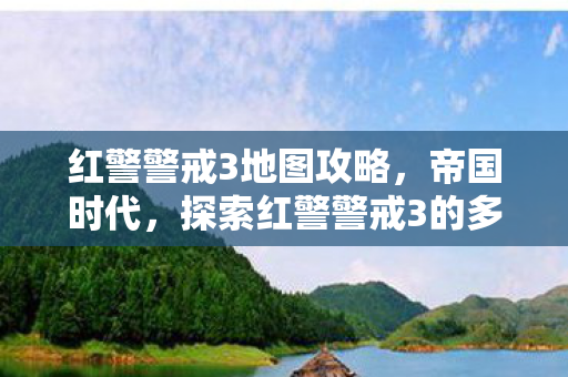 红警警戒3地图攻略,帝国时代,探索红警警戒3的多样地图 红警警戒3地图攻略,帝国时代,探索红警警戒3的多样地图