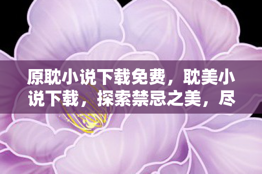 原耽小说下载免费,耽美小说下载,探索禁忌之美,尽享阅读盛宴 原耽小说下载免费,耽美小说下载,探索禁忌之美,尽享阅读盛宴