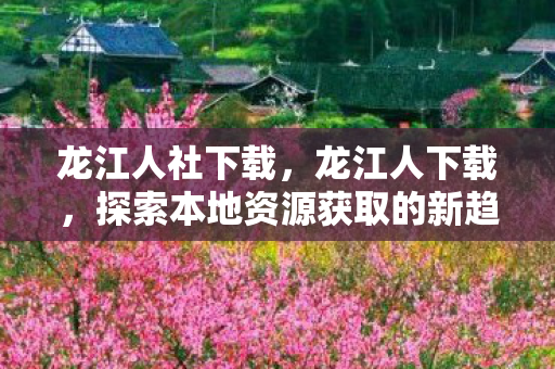 龙江人社下载，龙江人下载，探索本地资源获取的新趋势