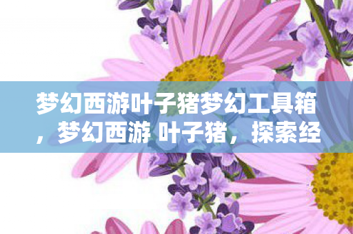 梦幻西游叶子猪梦幻工具箱，梦幻西游 叶子猪，探索经典游戏的多元魅力