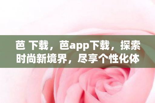 芭 下载，芭app下载，探索时尚新境界，尽享个性化体验