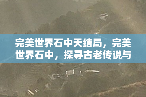 完美世界石中天结局，完美世界石中，探寻古老传说与神秘力量的交汇点