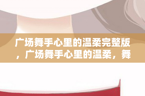 广场舞手心里的温柔完整版，广场舞手心里的温柔，舞动岁月的旋律