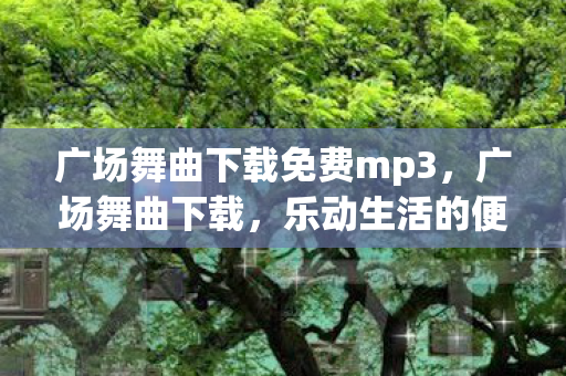 广场舞曲下载免费mp3，广场舞曲下载，乐动生活的便捷选择