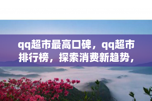 qq超市最高口碑，qq超市排行榜，探索消费新趋势，打造品质生活