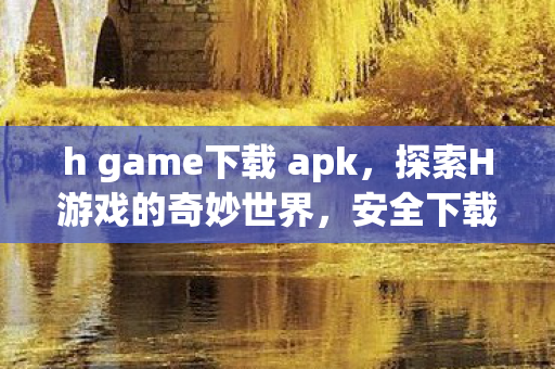 h game下载 apk，探索H游戏的奇妙世界，安全下载与体验指南