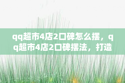 qq超市4店2口碑怎么摆，qq超市4店2口碑摆法，打造卓越顾客体验的关键策略