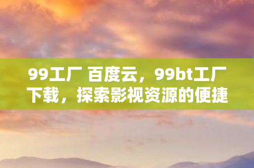 99工厂 百度云，99bt工厂下载，探索影视资源的便捷之道
