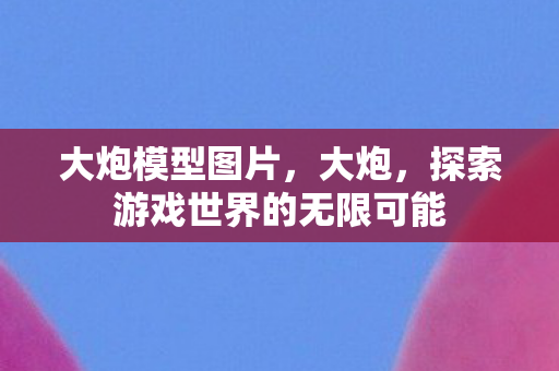 大炮模型图片，大炮，探索游戏世界的无限可能