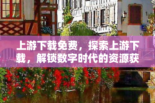 上游下载免费,探索上游下载,解锁数字时代的资源获取新视角 上游下载免费,探索上游下载,解锁数字时代的资源获取新视角