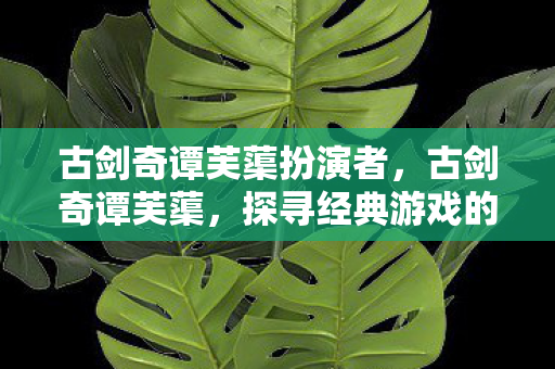 古剑奇谭芙蕖扮演者，古剑奇谭芙蕖，探寻经典游戏的魅力与传承