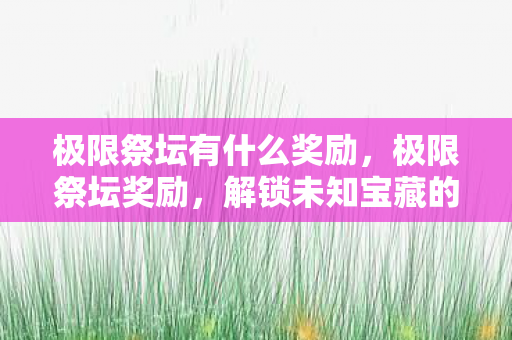 极限祭坛有什么奖励,极限祭坛奖励,解锁未知宝藏的钥匙 极限祭坛有什么奖励,极限祭坛奖励,解锁未知宝藏的钥匙
