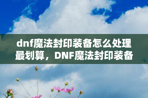 dnf魔法封印装备怎么处理最划算，DNF魔法封印装备，打造个性化与实力并重的神器