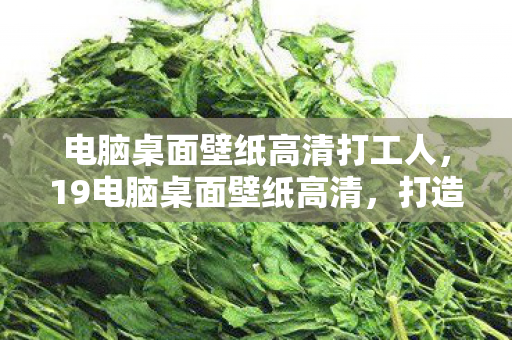 电脑桌面壁纸高清打工人，19电脑桌面壁纸高清，打造个性化视觉盛宴