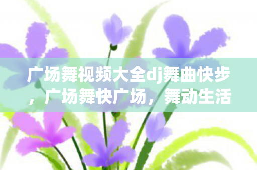 广场舞视频大全dj舞曲快步，广场舞快广场，舞动生活的快乐音符