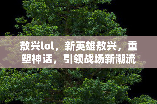 敖兴lol，新英雄敖兴，重塑神话，引领战场新潮流