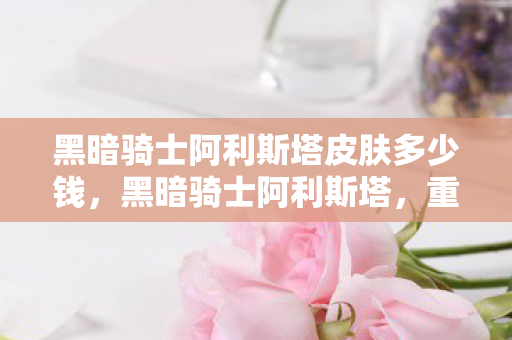 黑暗骑士阿利斯塔皮肤多少钱，黑暗骑士阿利斯塔，重铸荣耀的征途