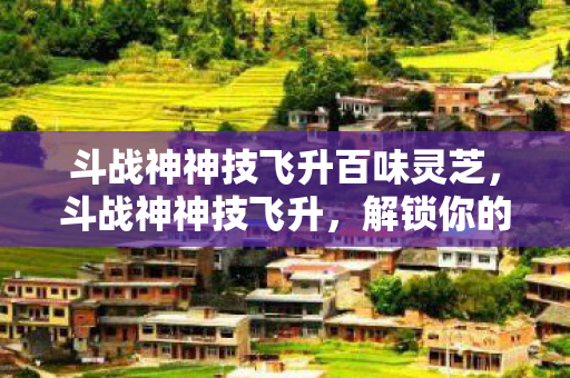 斗战神神技飞升百味灵芝，斗战神神技飞升，解锁你的战斗潜能
