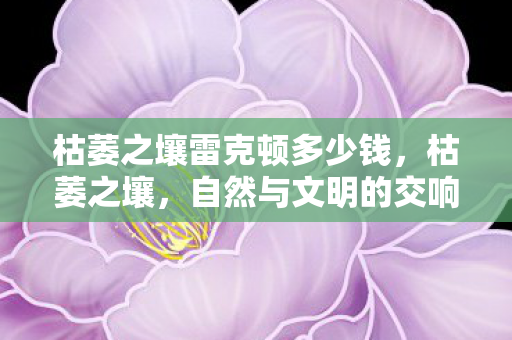 枯萎之壤雷克顿多少钱,枯萎之壤,自然与文明的交响曲 枯萎之壤雷克顿多少钱,枯萎之壤,自然与文明的交响曲