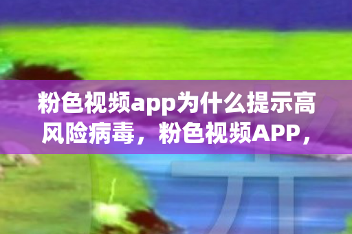 粉色视频app为什么提示高风险病毒，粉色视频APP，解锁娱乐新风尚