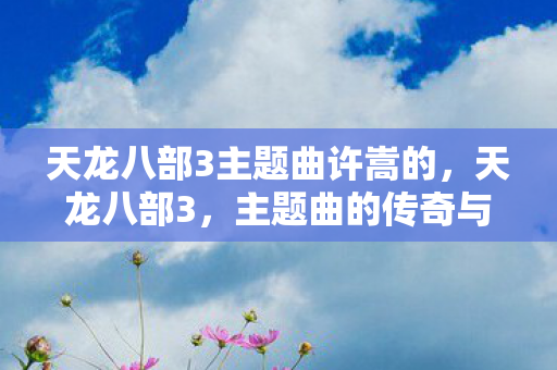 天龙八部3主题曲许嵩的，天龙八部3，主题曲的传奇与回忆