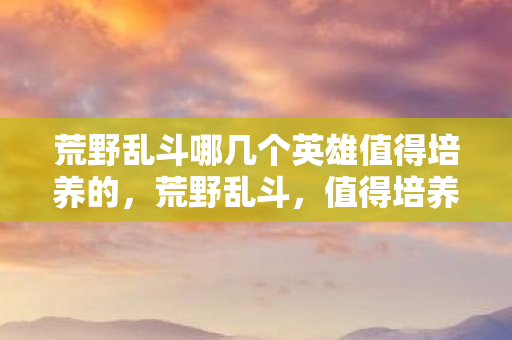 荒野乱斗哪几个英雄值得培养的，荒野乱斗，值得培养的英雄推荐