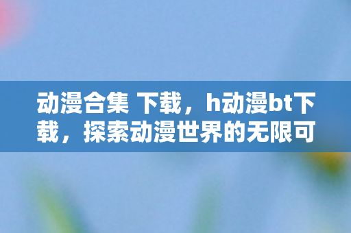动漫合集 下载，h动漫bt下载，探索动漫世界的无限可能