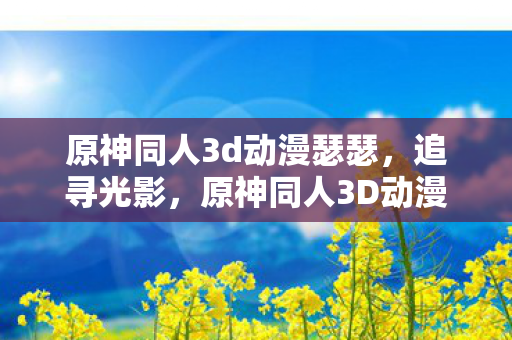 原神同人3d动漫瑟瑟，追寻光影，原神同人3D动漫的梦幻之旅