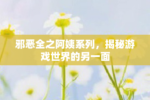 邪恶全之阿姨系列，揭秘游戏世界的另一面