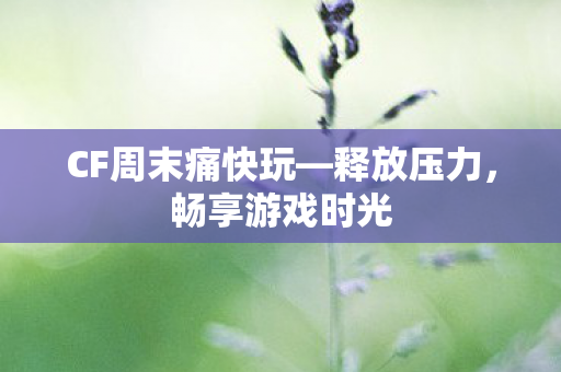 CF周末痛快玩—释放压力，畅享游戏时光