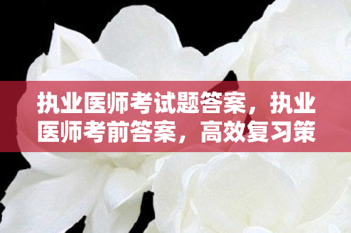 执业医师考试题答案，执业医师考前答案，高效复习策略与应试技巧