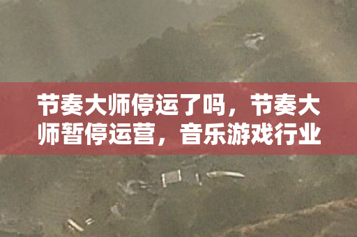 节奏大师停运了吗，节奏大师暂停运营，音乐游戏行业的变革与未来