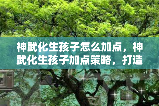 神武化生孩子怎么加点,神武化生孩子加点策略,打造最强战斗伙伴 神武化生孩子怎么加点,神武化生孩子加点策略,打造最强战斗伙伴