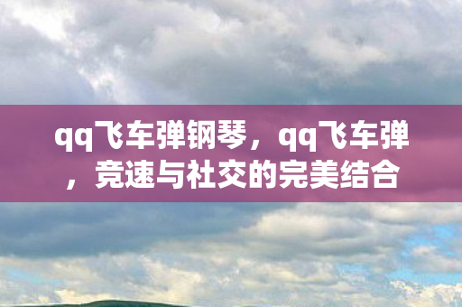 qq飞车弹钢琴，qq飞车弹，竞速与社交的完美结合