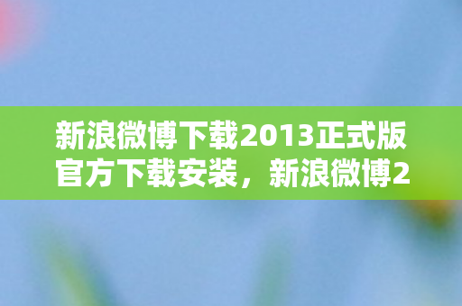 新浪微博下载2013正式版官方下载安装，新浪微博2013正式版，官方下载体验与功能解析