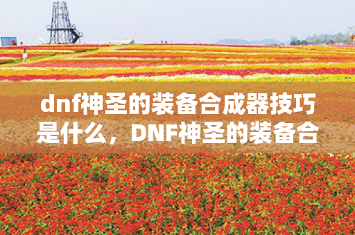 dnf神圣的装备合成器技巧是什么，DNF神圣的装备合成器技巧，打造顶级装备的秘密