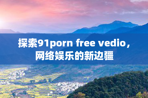 探索91porn free vedio，网络娱乐的新边疆