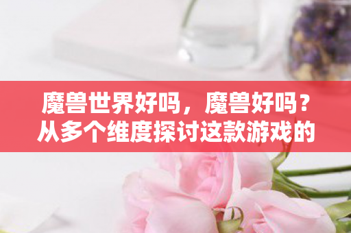 魔兽世界好吗，魔兽好吗？从多个维度探讨这款游戏的魅力与影响