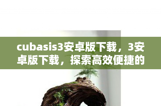 cubasis3安卓版下载，3安卓版下载，探索高效便捷的移动应用新体验