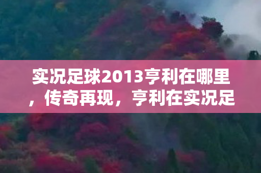 实况足球2013亨利在哪里，传奇再现，亨利在实况足球2013中的风采