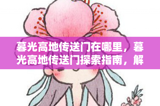 暮光高地传送门在哪里,暮光高地传送门探索指南,解锁神秘之门的秘密 暮光高地传送门在哪里,暮光高地传送门探索指南,解锁神秘之门的秘密