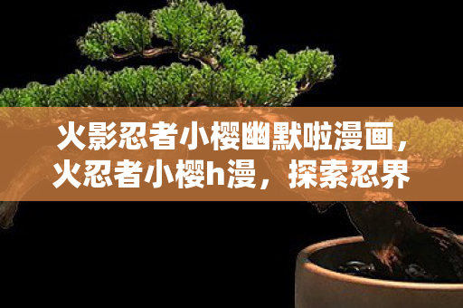 火影忍者小樱幽默啦漫画，火忍者小樱h漫，探索忍界中的激情与冒险