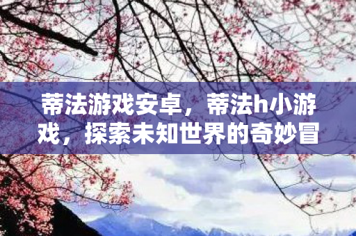 蒂法游戏安卓，蒂法h小游戏，探索未知世界的奇妙冒险