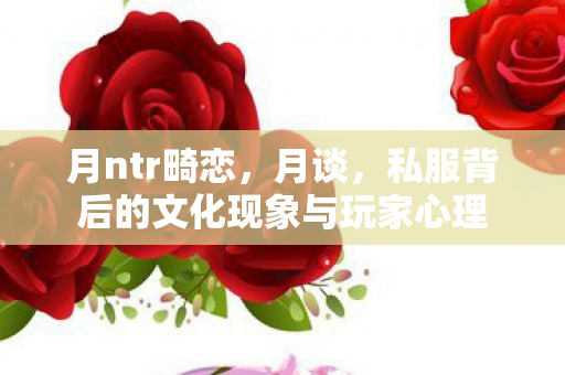 月ntr畸恋，月谈，私服背后的文化现象与玩家心理