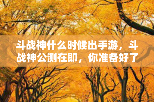 斗战神什么时候出手游，斗战神公测在即，你准备好了吗？