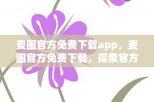 麦圈官方免费下载app，麦圈官方免费下载，探索官方平台的魅力与优势