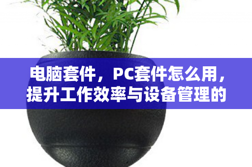 电脑套件，PC套件怎么用，提升工作效率与设备管理的全面指南