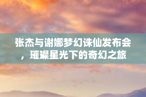 张杰与谢娜梦幻诛仙发布会，璀璨星光下的奇幻之旅
