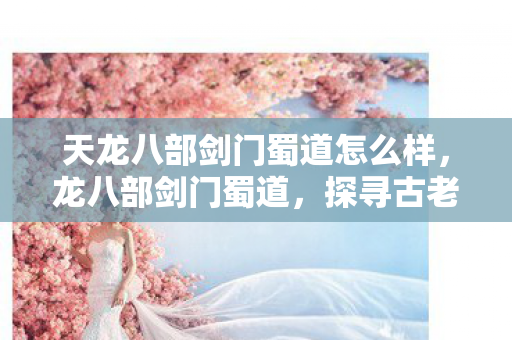 天龙八部剑门蜀道怎么样，龙八部剑门蜀道，探寻古老蜀道的神秘魅力