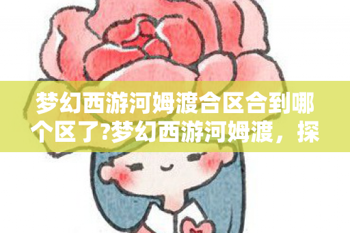 梦幻西游河姆渡合区合到哪个区了?梦幻西游河姆渡，探索经典与创新的融合